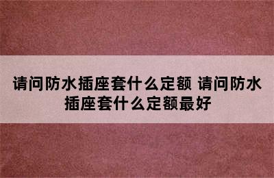 请问防水插座套什么定额 请问防水插座套什么定额最好